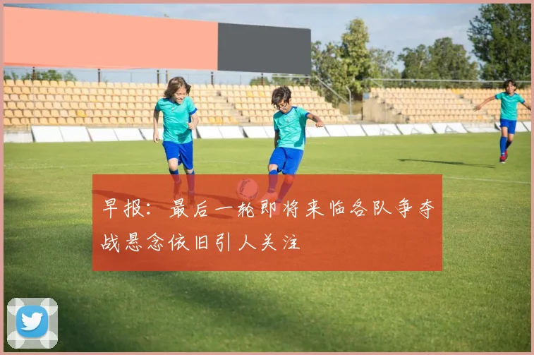早报：最后一轮即将来临各队争夺战悬念依旧引人关注