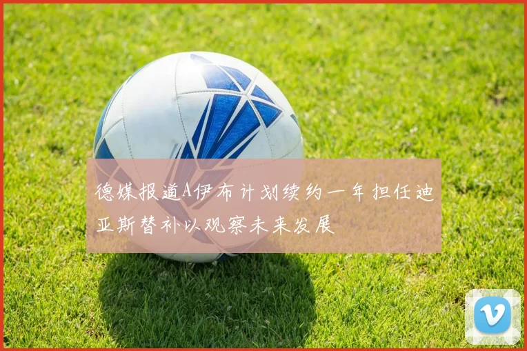 德媒报道A伊布计划续约一年担任迪亚斯替补以观察未来发展