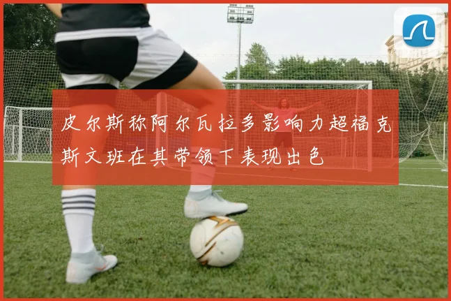 皮尔斯称阿尔瓦拉多影响力超福克斯文班在其带领下表现出色