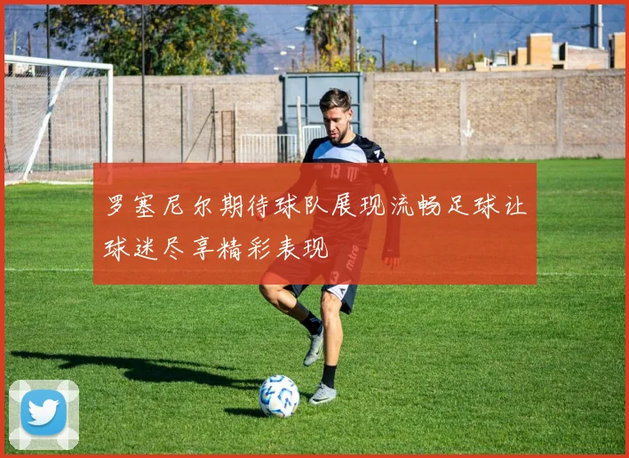 罗塞尼尔期待球队展现流畅足球让球迷尽享精彩表现