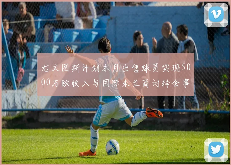 尤文图斯计划本月出售球员实现5000万欧收入与国际米兰商讨转会事宜