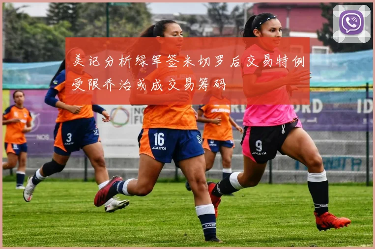 美记分析绿军签米切罗后交易特例受限乔治或成交易筹码