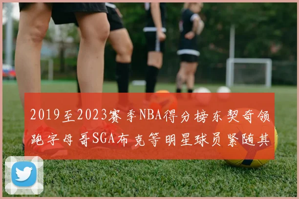 2019至2023赛季NBA得分榜东契奇领跑字母哥SGA布克等明星球员紧随其后