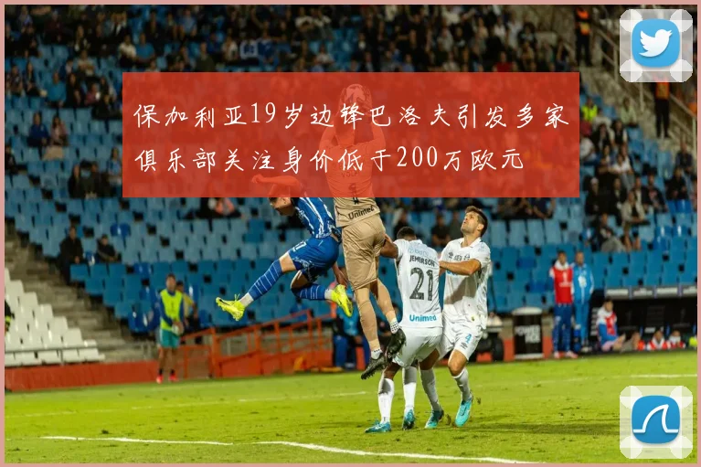保加利亚19岁边锋巴洛夫引发多家俱乐部关注身价低于200万欧元