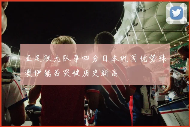 亚足联九队争四分日本巩固优势韩澳伊能否突破历史新高