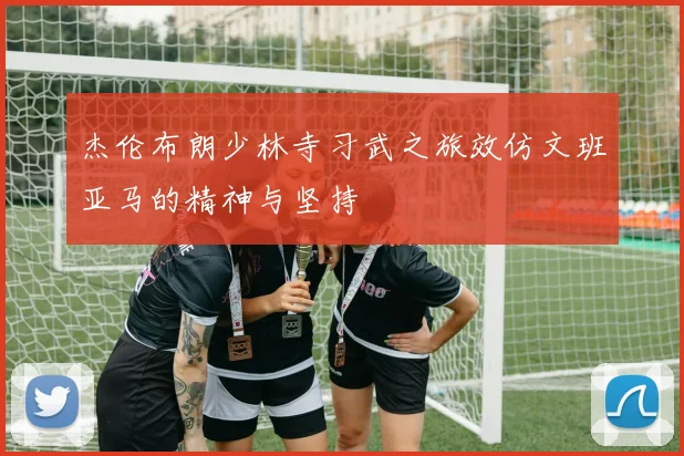 杰伦布朗少林寺习武之旅效仿文班亚马的精神与坚持