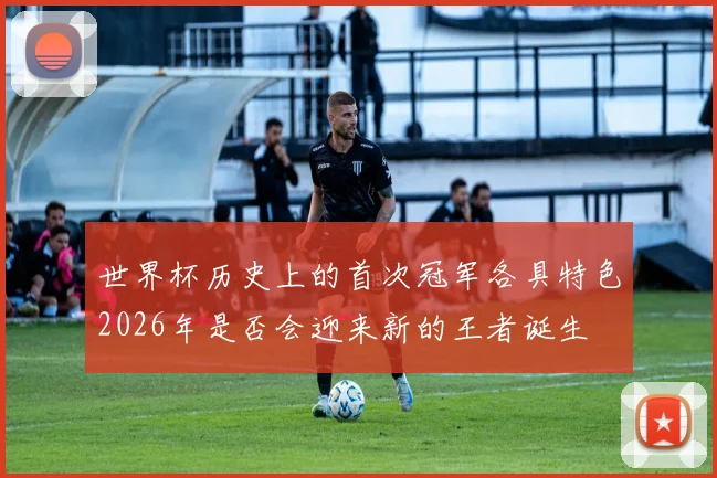 世界杯历史上的首次冠军各具特色2026年是否会迎来新的王者诞生