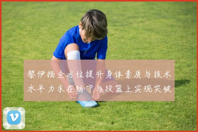 黎伊扬全方位提升身体素质与技术水平力求在防守与投篮上实现突破