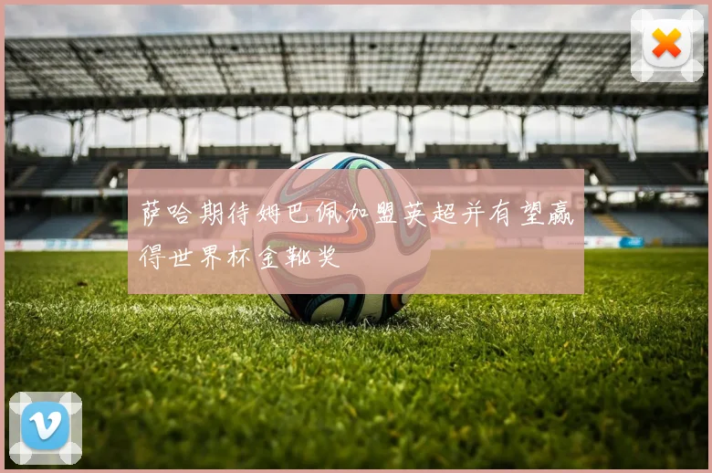 萨哈期待姆巴佩加盟英超并有望赢得世界杯金靴奖