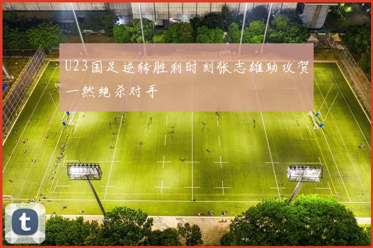 U23国足逆转胜利时刻张志雄助攻贺一然绝杀对手