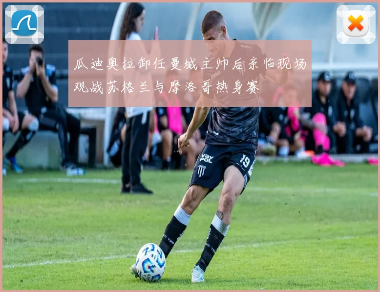 瓜迪奥拉卸任曼城主帅后亲临现场观战苏格兰与摩洛哥热身赛