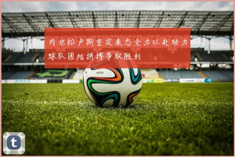 内尔松卢斯坚定表态全力以赴助力球队团结拼搏争取胜利
