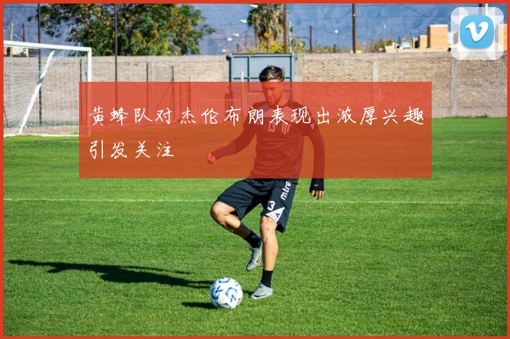 黄蜂队对杰伦布朗表现出浓厚兴趣引发关注