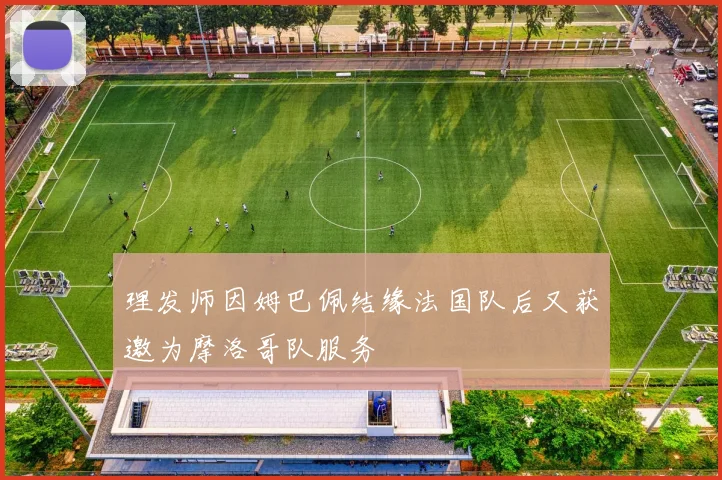 理发师因姆巴佩结缘法国队后又获邀为摩洛哥队服务