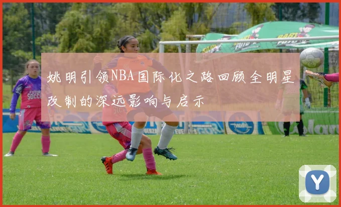 姚明引领NBA国际化之路回顾全明星改制的深远影响与启示