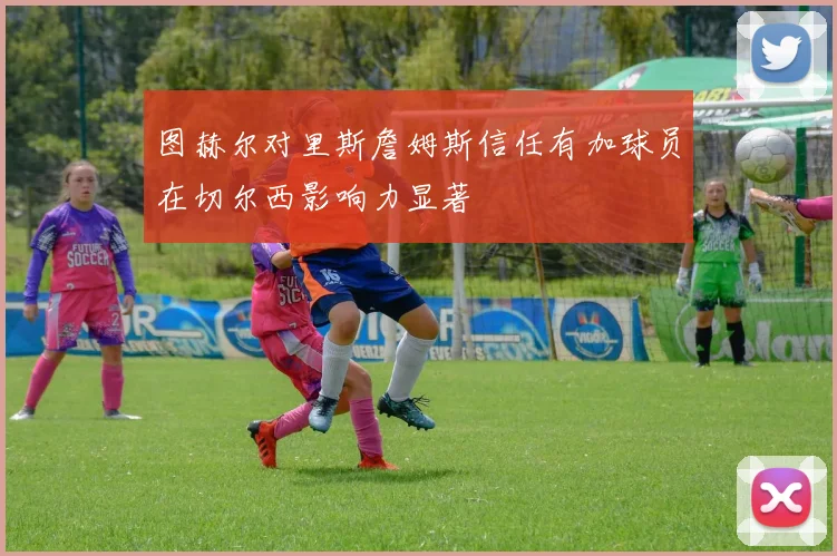 图赫尔对里斯詹姆斯信任有加球员在切尔西影响力显著