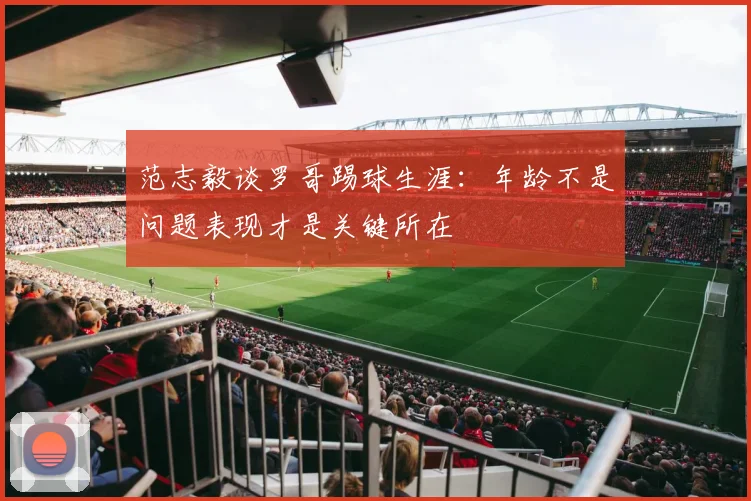 范志毅谈罗哥踢球生涯：年龄不是问题表现才是关键所在