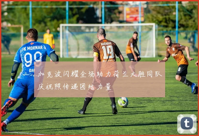 加克波闪耀全场助力荷兰大胜同队庆祝照传递团结力量