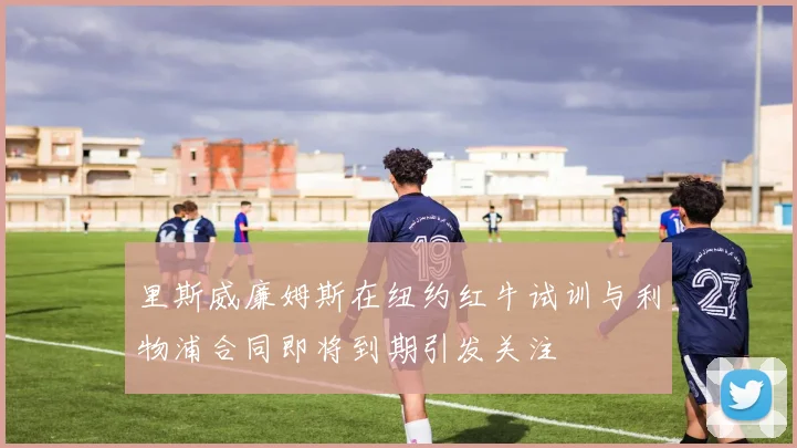 里斯威廉姆斯在纽约红牛试训与利物浦合同即将到期引发关注